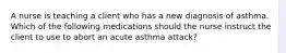 A nurse is teaching a client who has a new diagnosis of asthma. Which of the following medications should the nurse instruct the client to use to abort an acute asthma attack?