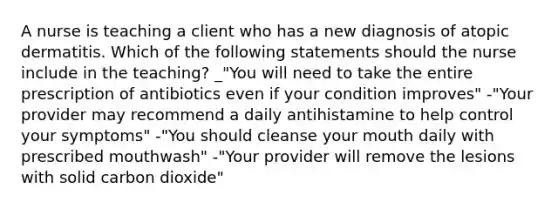 A nurse is teaching a client who has a new diagnosis of atopic dermatitis. Which of the following statements should the nurse include in the teaching? _"You will need to take the entire prescription of antibiotics even if your condition improves" -"Your provider may recommend a daily antihistamine to help control your symptoms" -"You should cleanse your mouth daily with prescribed mouthwash" -"Your provider will remove the lesions with solid carbon dioxide"