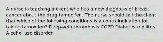 A nurse is teaching a client who has a new diagnosis of breast cancer about the drug tamoxifen. The nurse should tell the client that which of the following conditions is a contraindication for taking tamoxifen? Deep-vein thrombosis COPD Diabetes mellitus Alcohol use disorder