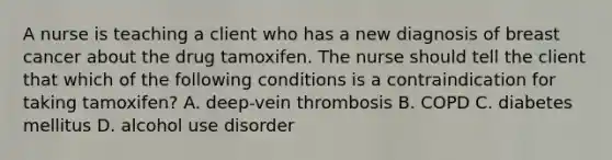 A nurse is teaching a client who has a new diagnosis of breast cancer about the drug tamoxifen. The nurse should tell the client that which of the following conditions is a contraindication for taking tamoxifen? A. deep-vein thrombosis B. COPD C. diabetes mellitus D. alcohol use disorder