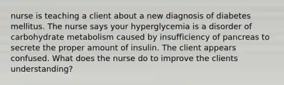 nurse is teaching a client about a new diagnosis of diabetes mellitus. The nurse says your hyperglycemia is a disorder of carbohydrate metabolism caused by insufficiency of pancreas to secrete the proper amount of insulin. The client appears confused. What does the nurse do to improve the clients understanding?