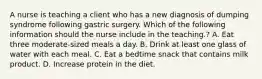 A nurse is teaching a client who has a new diagnosis of dumping syndrome following gastric surgery. Which of the following information should the nurse include in the teaching.? A. Eat three moderate-sized meals a day. B. Drink at least one glass of water with each meal. C. Eat a bedtime snack that contains milk product. D. Increase protein in the diet.