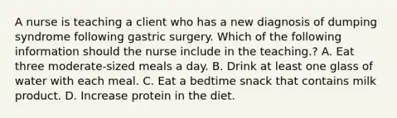 A nurse is teaching a client who has a new diagnosis of dumping syndrome following gastric surgery. Which of the following information should the nurse include in the teaching.? A. Eat three moderate-sized meals a day. B. Drink at least one glass of water with each meal. C. Eat a bedtime snack that contains milk product. D. Increase protein in the diet.