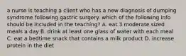 a nurse is teaching a client who has a new diagnosis of dumping syndrome following gastric surgery. which of the following info should be included in the teaching? A. eat 3 moderate sized meals a day B. drink at least one glass of water with each meal C. eat a bedtime snack that contains a milk product D. increase protein in the diet