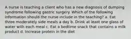 A nurse is teaching a client who has a new diagnosis of dumping syndrome following gastric surgery. Which of the following information should the nurse include in the teaching? a. Eat three moderately side meals a day b. Drink at least one glass of water with each meal c. Eat a bedtime snack that contains a milk product d. Increase protein in the diet