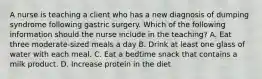 A nurse is teaching a client who has a new diagnosis of dumping syndrome following gastric surgery. Which of the following information should the nurse include in the teaching? A. Eat three moderate-sized meals a day B. Drink at least one glass of water with each meal. C. Eat a bedtime snack that contains a milk product. D. Increase protein in the diet