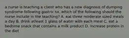 a nurse is teaching a client who has a new diagnosis of dumping syndrome following gastric sx. which of the following should the nurse include in the teaching? A. eat three moderate sized meals a day B. drink atleast 1 glass of water with each meal C. eat a bedtime snack that contains a milk product D. increase protein in the diet