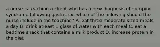 a nurse is teaching a client who has a new diagnosis of dumping syndrome following gastric sx. which of the following should the nurse include in the teaching? A. eat three moderate sized meals a day B. drink atleast 1 glass of water with each meal C. eat a bedtime snack that contains a milk product D. increase protein in the diet