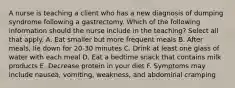 A nurse is teaching a client who has a new diagnosis of dumping syndrome following a gastrectomy. Which of the following information should the nurse include in the teaching? Select all that apply. A. Eat smaller but more frequent meals B. After meals, lie down for 20-30 minutes C. Drink at least one glass of water with each meal D. Eat a bedtime snack that contains milk products E. Decrease protein in your diet F. Symptoms may include nausea, vomiting, weakness, and abdominal cramping