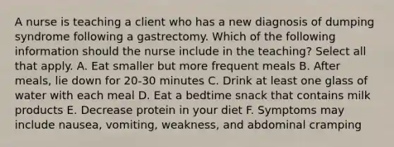 A nurse is teaching a client who has a new diagnosis of dumping syndrome following a gastrectomy. Which of the following information should the nurse include in the teaching? Select all that apply. A. Eat smaller but more frequent meals B. After meals, lie down for 20-30 minutes C. Drink at least one glass of water with each meal D. Eat a bedtime snack that contains milk products E. Decrease protein in your diet F. Symptoms may include nausea, vomiting, weakness, and abdominal cramping