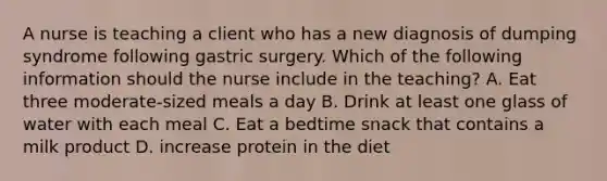 A nurse is teaching a client who has a new diagnosis of dumping syndrome following gastric surgery. Which of the following information should the nurse include in the teaching? A. Eat three moderate-sized meals a day B. Drink at least one glass of water with each meal C. Eat a bedtime snack that contains a milk product D. increase protein in the diet