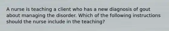 A nurse is teaching a client who has a new diagnosis of gout about managing the disorder. Which of the following instructions should the nurse include in the teaching?