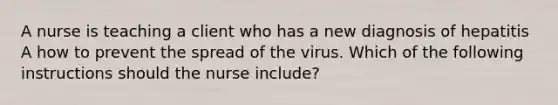 A nurse is teaching a client who has a new diagnosis of hepatitis A how to prevent the spread of the virus. Which of the following instructions should the nurse include?