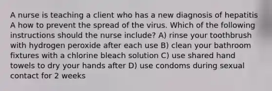 A nurse is teaching a client who has a new diagnosis of hepatitis A how to prevent the spread of the virus. Which of the following instructions should the nurse include? A) rinse your toothbrush with hydrogen peroxide after each use B) clean your bathroom fixtures with a chlorine bleach solution C) use shared hand towels to dry your hands after D) use condoms during sexual contact for 2 weeks