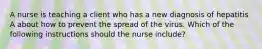 A nurse is teaching a client who has a new diagnosis of hepatitis A about how to prevent the spread of the virus. Which of the following instructions should the nurse include?