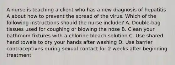 A nurse is teaching a client who has a new diagnosis of hepatitis A about how to prevent the spread of the virus. Which of the following instructions should the nurse include? A. Double-bag tissues used for coughing or blowing the nose B. Clean your bathroom fixtures with a chlorine bleach solution C. Use shared hand towels to dry your hands after washing D. Use barrier contraceptives during sexual contact for 2 weeks after beginning treatment