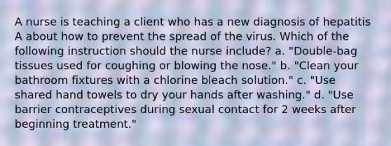 A nurse is teaching a client who has a new diagnosis of hepatitis A about how to prevent the spread of the virus. Which of the following instruction should the nurse include? a. "Double-bag tissues used for coughing or blowing the nose." b. "Clean your bathroom fixtures with a chlorine bleach solution." c. "Use shared hand towels to dry your hands after washing." d. "Use barrier contraceptives during sexual contact for 2 weeks after beginning treatment."