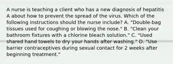 A nurse is teaching a client who has a new diagnosis of hepatitis A about how to prevent the spread of the virus. Which of the following instructions should the nurse include? A. "Double-bag tissues used for coughing or blowing the nose." B. "Clean your bathroom fixtures with a chlorine bleach solution." C. "Used shared hand towels to dry your hands after washing." D. "Use barrier contraceptives during sexual contact for 2 weeks after beginning treatment."