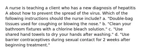 A nurse is teaching a client who has a new diagnosis of hepatitis A about how to prevent the spread of the virus. Which of the following instructions should the nurse include? a. "Double-bag tissues used for coughing or blowing the nose." b. "Clean your bathroom fixtures with a chlorine bleach solution." c. "Use shared hand towels to dry your hands after washing." d. "Use barrier contraceptives during sexual contact for 2 weeks after beginning treatment."