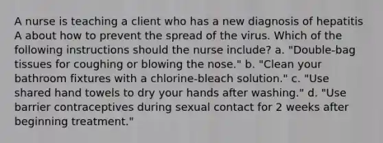 A nurse is teaching a client who has a new diagnosis of hepatitis A about how to prevent the spread of the virus. Which of the following instructions should the nurse include? a. "Double-bag tissues for coughing or blowing the nose." b. "Clean your bathroom fixtures with a chlorine-bleach solution." c. "Use shared hand towels to dry your hands after washing." d. "Use barrier contraceptives during sexual contact for 2 weeks after beginning treatment."