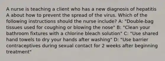 A nurse is teaching a client who has a new diagnosis of hepatitis A about how to prevent the spread of the virus. Which of the following instructions should the nurse include? A: "Double-bag tissues used for coughing or blowing the nose" B: "Clean your bathroom fixtures with a chlorine bleach solution" C: "Use shared hand towels to dry your hands after washing" D: "Use barrier contraceptives during sexual contact for 2 weeks after beginning treatment"