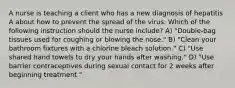 A nurse is teaching a client who has a new diagnosis of hepatitis A about how to prevent the spread of the virus. Which of the following instruction should the nurse include? A) "Double-bag tissues used for coughing or blowing the nose." B) "Clean your bathroom fixtures with a chlorine bleach solution." C) "Use shared hand towels to dry your hands after washing." D) "Use barrier contraceptives during sexual contact for 2 weeks after beginning treatment."