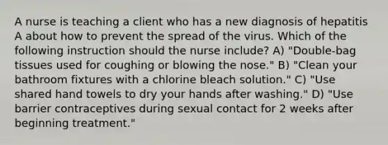 A nurse is teaching a client who has a new diagnosis of hepatitis A about how to prevent the spread of the virus. Which of the following instruction should the nurse include? A) "Double-bag tissues used for coughing or blowing the nose." B) "Clean your bathroom fixtures with a chlorine bleach solution." C) "Use shared hand towels to dry your hands after washing." D) "Use barrier contraceptives during sexual contact for 2 weeks after beginning treatment."