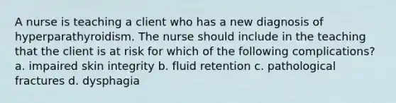 A nurse is teaching a client who has a new diagnosis of hyperparathyroidism. The nurse should include in the teaching that the client is at risk for which of the following complications? a. impaired skin integrity b. fluid retention c. pathological fractures d. dysphagia