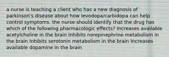 a nurse is teaching a client who has a new diagnosis of parkinson's disease about how levodopa/carbidopa can help control symptoms. the nurse should identify that the drug has which of the following pharmacologic effects? Increases available acetylcholine in <a href='https://www.questionai.com/knowledge/kLMtJeqKp6-the-brain' class='anchor-knowledge'>the brain</a> Inhibits norepinephrine metabolism in the brain Inhibits serotonin metabolism in the brain ​Increases available dopamine in the brain