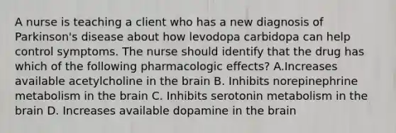 A nurse is teaching a client who has a new diagnosis of Parkinson's disease about how levodopa carbidopa can help control symptoms. The nurse should identify that the drug has which of the following pharmacologic effects? A.Increases available acetylcholine in the brain B. Inhibits norepinephrine metabolism in the brain C. Inhibits serotonin metabolism in the brain D. ​Increases available dopamine in the brain