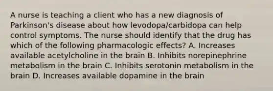 A nurse is teaching a client who has a new diagnosis of Parkinson's disease about how levodopa/carbidopa can help control symptoms. The nurse should identify that the drug has which of the following pharmacologic effects? A. Increases available acetylcholine in the brain B. Inhibits norepinephrine metabolism in the brain C. Inhibits serotonin metabolism in the brain D. ​Increases available dopamine in the brain