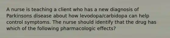 A nurse is teaching a client who has a new diagnosis of Parkinsons disease about how levodopa/carbidopa can help control symptoms. The nurse should identify that the drug has which of the following pharmacologic effects?