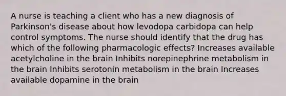 A nurse is teaching a client who has a new diagnosis of Parkinson's disease about how levodopa carbidopa can help control symptoms. The nurse should identify that the drug has which of the following pharmacologic effects? Increases available acetylcholine in the brain Inhibits norepinephrine metabolism in the brain Inhibits serotonin metabolism in the brain ​Increases available dopamine in the brain