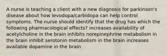 A nurse is teaching a client with a new diagnosis for parkinson's disease about how levodopa/carbidopa can help control symptoms. The nurse should identify that the drug has which the following pharmacological effects? increases availability of acetylcholine in the brain inhibits norepinephrine metabolism in the brain inhibit serotonin metabolism in the brain increases available dopamine in the brain