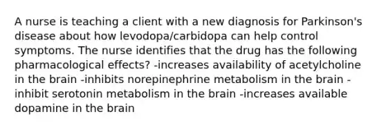 A nurse is teaching a client with a new diagnosis for Parkinson's disease about how levodopa/carbidopa can help control symptoms. The nurse identifies that the drug has the following pharmacological effects? -increases availability of acetylcholine in the brain -inhibits norepinephrine metabolism in the brain -inhibit serotonin metabolism in the brain -increases available dopamine in the brain