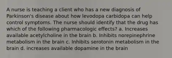 A nurse is teaching a client who has a new diagnosis of Parkinson's disease about how levodopa carbidopa can help control symptoms. The nurse should identify that the drug has which of the following pharmacologic effects? a. Increases available acetylcholine in the brain b. Inhibits norepinephrine metabolism in the brain c. Inhibits serotonin metabolism in the brain d. increases available dopamine in the brain