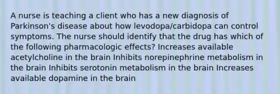 A nurse is teaching a client who has a new diagnosis of Parkinson's disease about how levodopa/carbidopa can control symptoms. The nurse should identify that the drug has which of the following pharmacologic effects? Increases available acetylcholine in the brain Inhibits norepinephrine metabolism in the brain Inhibits serotonin metabolism in the brain Increases available dopamine in the brain