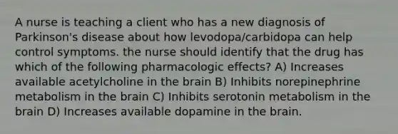 A nurse is teaching a client who has a new diagnosis of Parkinson's disease about how levodopa/carbidopa can help control symptoms. the nurse should identify that the drug has which of the following pharmacologic effects? A) Increases available acetylcholine in <a href='https://www.questionai.com/knowledge/kLMtJeqKp6-the-brain' class='anchor-knowledge'>the brain</a> B) Inhibits norepinephrine metabolism in the brain C) Inhibits serotonin metabolism in the brain D) Increases available dopamine in the brain.