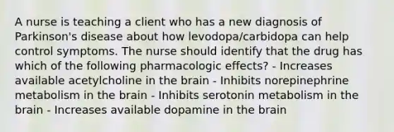 A nurse is teaching a client who has a new diagnosis of Parkinson's disease about how levodopa/carbidopa can help control symptoms. The nurse should identify that the drug has which of the following pharmacologic effects? - Increases available acetylcholine in the brain - Inhibits norepinephrine metabolism in the brain - Inhibits serotonin metabolism in the brain ​- Increases available dopamine in the brain