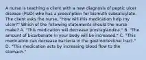 A nurse is teaching a client with a new diagnosis of peptic ulcer disease (PUD) who has a prescription for bismuth subsalicylate. The client asks the nurse, "How will this medication help my ulcer?" Which of the following statements should the nurse make? A. "This medication will decrease prostaglandins." B. "The amount of bicarbonate in your body will be increased." C. "This medication can decrease bacteria in the gastrointestinal tract." D. "This medication acts by increasing blood flow to the stomach."