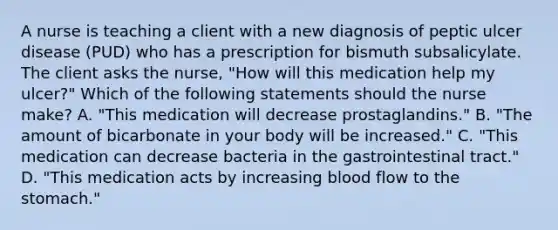 A nurse is teaching a client with a new diagnosis of peptic ulcer disease (PUD) who has a prescription for bismuth subsalicylate. The client asks the nurse, "How will this medication help my ulcer?" Which of the following statements should the nurse make? A. "This medication will decrease prostaglandins." B. "The amount of bicarbonate in your body will be increased." C. "This medication can decrease bacteria in the gastrointestinal tract." D. "This medication acts by increasing blood flow to the stomach."