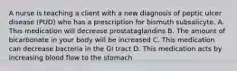 A nurse is teaching a client with a new diagnosis of peptic ulcer disease (PUD) who has a prescription for bismuth subsalicyte. A. This medication will decrease prostataglandins B. The amount of bicarbonate in your body will be increased C. This medication can decrease bacteria in the GI tract D. This medication acts by increasing blood flow to the stomach