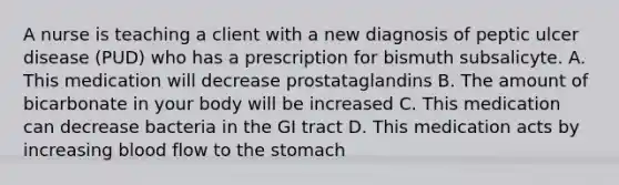 A nurse is teaching a client with a new diagnosis of peptic ulcer disease (PUD) who has a prescription for bismuth subsalicyte. A. This medication will decrease prostataglandins B. The amount of bicarbonate in your body will be increased C. This medication can decrease bacteria in the GI tract D. This medication acts by increasing blood flow to the stomach