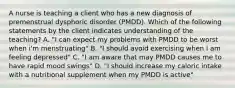 A nurse is teaching a client who has a new diagnosis of premenstrual dysphoric disorder (PMDD). Which of the following statements by the client indicates understanding of the teaching? A. "I can expect my problems with PMDD to be worst when i'm menstruating" B. "I should avoid exercising when I am feeling depressed" C. "I am aware that may PMDD causes me to have rapid mood swings" D. "I should increase my caloric intake with a nutritional supplement when my PMDD is active"