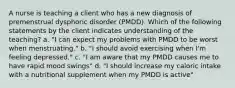 A nurse is teaching a client who has a new diagnosis of premenstrual dysphoric disorder (PMDD). Which of the following statements by the client indicates understanding of the teaching? a. "I can expect my problems with PMDD to be worst when menstruating." b. "I should avoid exercising when I'm feeling depressed." c. "I am aware that my PMDD causes me to have rapid mood swings" d. "I should increase my caloric intake with a nutritional supplement when my PMDD is active"