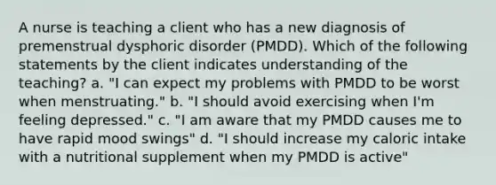 A nurse is teaching a client who has a new diagnosis of <a href='https://www.questionai.com/knowledge/k5OXL33y5H-premenstrual-dysphoric-disorder' class='anchor-knowledge'>premenstrual dysphoric disorder</a> (PMDD). Which of the following statements by the client indicates understanding of the teaching? a. "I can expect my problems with PMDD to be worst when menstruating." b. "I should avoid exercising when I'm feeling depressed." c. "I am aware that my PMDD causes me to have rapid mood swings" d. "I should increase my caloric intake with a nutritional supplement when my PMDD is active"