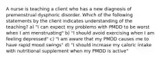 A nurse is teaching a client who has a new diagnosis of premenstrual dysphoric disorder. Which of the following statements by the client indicates understanding of the teaching? a) "I can expect my problems with PMDD to be worst when I am menstruating" b) "I should avoid exercising when I am feeling depressed" c) "I am aware that my PMDD causes me to have rapid mood swings" d) "I should increase my caloric intake with nutritional supplement when my PMDD is active"