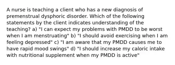 A nurse is teaching a client who has a new diagnosis of premenstrual dysphoric disorder. Which of the following statements by the client indicates understanding of the teaching? a) "I can expect my problems with PMDD to be worst when I am menstruating" b) "I should avoid exercising when I am feeling depressed" c) "I am aware that my PMDD causes me to have rapid mood swings" d) "I should increase my caloric intake with nutritional supplement when my PMDD is active"