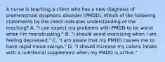 A nurse is teaching a client who has a new diagnosis of premenstrual dysphoric disorder (PMDD). Which of the following statements by the client indicates understanding of the teaching? A. "I can expect my problems with PMDD to be worst when I'm menstruating." B. "I should avoid exercising when I am feeling depressed." C. "I am aware that my PMDD causes me to have rapid mood swings." D. "I should increase my caloric intake with a nutritional supplement when my PMDD is active."