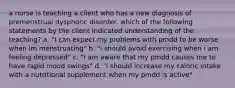 a nurse is teaching a client who has a new diagnosis of premenstrual dysphoric disorder. which of the following statements by the client indicated understanding of the teaching? a. "I can expect my problems with pmdd to be worse when im menstruating" b. "i should avoid exercising when i am feeling depressed" c. "i am aware that my pmdd causes me to have rapid mood swings" d. "i should increase my caloric intake with a nutritional supplement when my pmdd is active"